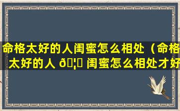 命格太好的人闺蜜怎么相处（命格太好的人 🦈 闺蜜怎么相处才好）
